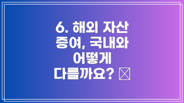 6. 해외 자산 증여, 국내와 어떻게 다를까요? 🌏