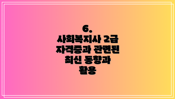 6.  사회복지사 2급 자격증과 관련된 최신 동향과 활용