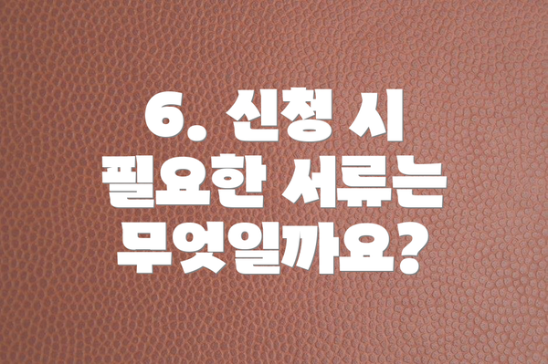 6. 신청 시 필요한 서류는 무엇일까요?