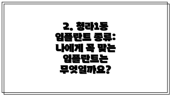 2. 청라1동 임플란트 종류: 나에게 꼭 맞는 임플란트는 무엇일까요?